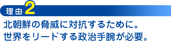 理由2：北朝鮮の脅威に対抗するために。世界をリードする政治手腕が必要。